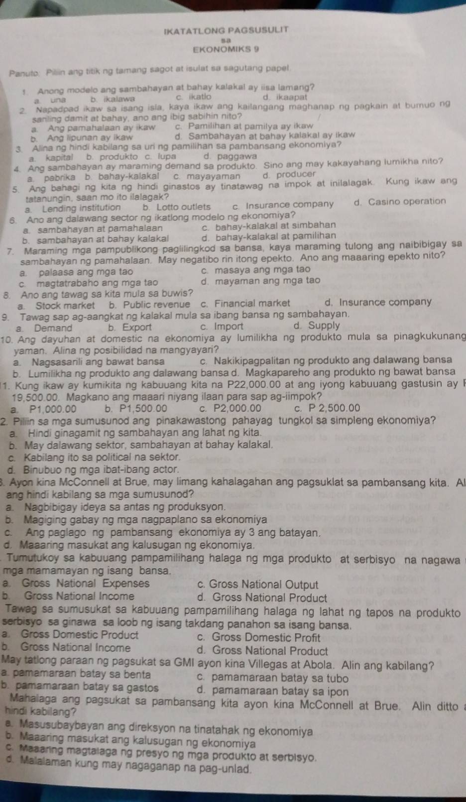 IKATATLONG PAGSUSULIT
EKONOMIKS 9
Panuto: Piliin ang titik ng tamang sagot at isulat sa sagutang papel
1. Anong modelo ang sambahayan at bahay kalakal ay iisa lamang?
a una b. ikalawa c. ikatlo d. ikaapat
2. Napadpad ikaw sa isang isla, kaya ikaw ang kailangang maghanap ng pagkain at buruo ng
sanling damit at bahay, ano ang ibig sabihin nito?
a. Ang pamahalaan ay ikaw c. Pamilihan at pamilya ay ikaw
b. Ang lipunan ay ikaw d. Sambahayan at bahay kalakal ay ikaw
3 Alina ng hindi kabilang sa uri ng pamilihan sa pambansang ekonomiya?
a. kapital b. produkto c. lupa d. paggawa
4. Ang sambahayan ay maraming demand sa produkto. Sino ang may kakayahang lumikha nito?
a. pabrika b. bahay-kalakal c. mayayaman d. producer
5. Ang bahagi ng kita ng hindi ginastos ay tinatawag na impok at inilalagak. Kung ikaw ang
tatanungin, saan mo ito ilalagak?
a. Lending institution b. Lotto outlets c Insurance company d. Casino operation
6. Ano ang dalawang sector ng ikatlong modelo ng ekonomiya?
a. sambahayan at pamahalaan c. bahay-kalakal at simbahan
b. sambahayan at bahay kalakal d. bahay-kalakal at pamilihan
7. Maraming mga pampublikong paglilingkod sa bansa, kaya maraming tulong ang naibibigay sa
sambahayan ng pamahalaan. May negatibo rin itong epekto. Ano ang maaaring epekto nito?
a. palaasa ang mga tao c. masaya ang mga tao
c. magtatrabaho ang mga tao d. mayaman ang mga tao
8. Ano ang tawag sa kita mula sa buwis?
a. Stock market b. Public revenue c. Financial market d. Insurance company
9. Tawag sap ag-aangkat ng kalakal mula sa ibang bansa ng sambahayan,
a. Demand b. Export c. Import d Supply
10. Ang dayuhan at domestic na ekonomiya ay lumilikha ng produkto mula sa pinagkukunang
yaman. Alina ng posibilidad na mangyayari?
a. Nagsasarili ang bawat bansa c. Nakikipagpalitan ng produkto ang dalawang bansa
b. Lumilikha ng produkto ang dalawang bansa d. Magkapareho ang produkto ng bawat bansa
1. Kung ikaw ay kumikita ng kabuuang kita na P22,000.00 at ang iyong kabuuang gastusin ay l
19,500.00. Magkano ang maaari niyang ilaan para sap ag-iimpok?
a. P1,000.00 b. P1,500.00 c. P2,000.00 c. P 2,500.00
2. Piliin sa mga sumusunod ang pinakawastong pahayag tungkol sa simpleng ekonomiya?
a. Hindi ginagamit ng sambahayan ang lahat ng kita.
b. May dalawang sektor, sambahayan at bahay kalakal.
c. Kabilang ito sa political na sektor.
d. Binubuo ng mga ibat-ibang actor.
8. Ayon kina McConnell at Brue, may limang kahalagahan ang pagsuklat sa pambansang kita. Al
ang hindi kabilang sa mga sumusunod?
a. Nagbibigay ideya sa antas ng produksyon.
b. Magiging gabay ng mga nagpaplano sa ekonomiya
c. Ang paglago ng pambansang ekonomiya ay 3 ang batayan.
d. Maaaring masukat ang kalusugan ng ekonomiya.
Tumutukoy sa kabuuang pampamilihang halaga ng mga produkto at serbisyo na nagawa
mga mamamayan ng isang bansa.
a. Gross National Expenses c. Gross National Output
b. Gross National Income d. Gross National Product
Tawag sa sumusukat sa kabuuang pampamilihang halaga ng lahat ng tapos na produkto
serbisyo sa ginawa sa loob ng isang takdang panahon sa isang bansa.
a Gross Domestic Product c. Gross Domestic Profit
b. Gross National Income d. Gross National Product
May tatlong paraan ng pagsukat sa GMI ayon kina Villegas at Abola. Alin ang kabilang?
a. pamamaraan batay sa benta c. pamamaraan batay sa tubo
b. pamamaraan batay sa gastos d. pamamaraan batay sa ipon
Mahalaga ang pagsukat sa pambansang kita ayon kina McConnell at Brue. Alin ditto a
hindi kabilang?
a. Masusubaybayan ang direksyon na tinatahak ng ekonomiya
b. Maaaring masukat ang kalusugan ng ekonomiya
c. Maaaring magtalaga ng presyo ng mga produkto at serbisyo.
d. Malalaman kung may nagaganap na pag-unlad.