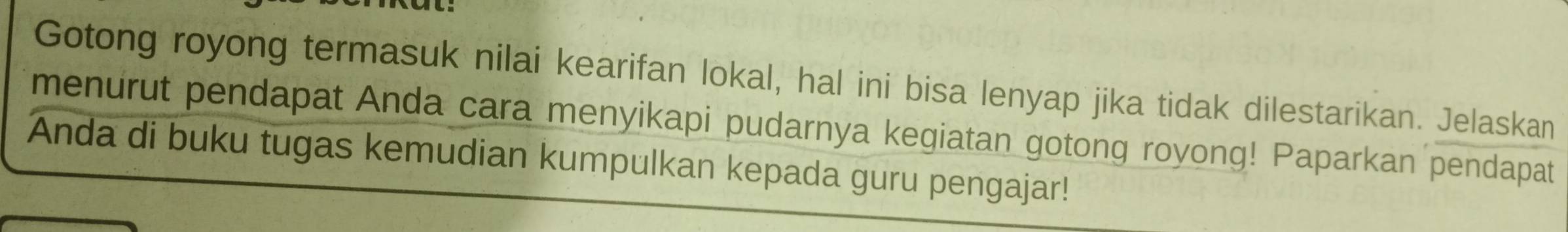 Gotong royong termasuk nilai kearifan lokal, hal ini bisa lenyap jika tidak dilestarikan. Jelaskan 
menurut pendapat Anda cara menyikapi pudarnya kegiatan gotong royong! Paparkan pendapat 
Anda di buku tugas kemudian kumpulkan kepada guru pengajar!