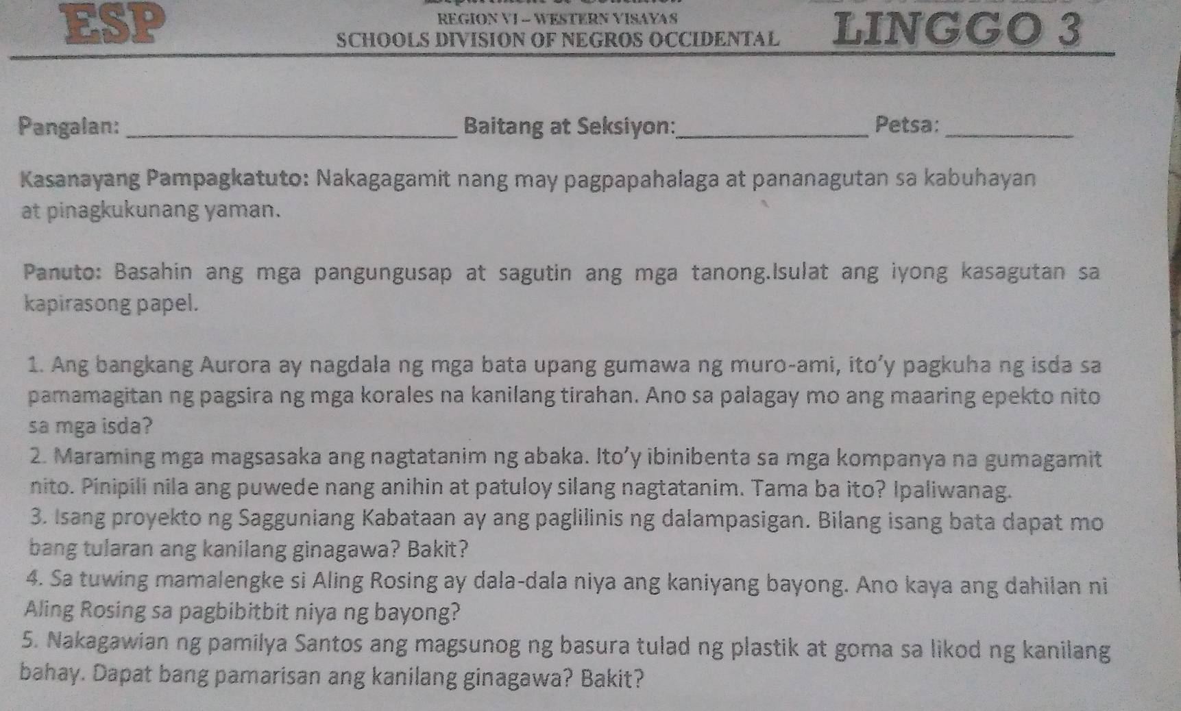 ESP REGION VI - WESTERN VISAYAS 
SCHOOLS DIVISION OF NEGROS OCCIDENTAL LINGGO 3 
Pangalan: _Baitang at Seksiyon:_ Petsa:_ 
Kasanayang Pampagkatuto: Nakagagamit nang may pagpapahalaga at pananagutan sa kabuhayan 
at pinagkukunang yaman. 
Panuto: Basahin ang mga pangungusap at sagutin ang mga tanong.Isulat ang iyong kasagutan sa 
kapirasong papel. 
1. Ang bangkang Aurora ay nagdala ng mga bata upang gumawa ng muro-ami, ito’y pagkuha ng isda sa 
pamamagitan ng pagsira ng mga korales na kanilang tirahan. Ano sa palagay mo ang maaring epekto nito 
sa mga isda? 
2. Maraming mga magsasaka ang nagtatanim ng abaka. Ito’y ibinibenta sa mga kompanya na gumagamit 
nito. Pinipili nila ang puwede nang anihin at patuloy silang nagtatanim. Tama ba ito? Ipaliwanag. 
3. Isang proyekto ng Sagguniang Kabataan ay ang paglilinis ng dalampasigan. Bilang isang bata dapat mo 
bang tularan ang kanilang ginagawa? Bakit? 
4. Sa tuwing mamalengke si Aling Rosing ay dala-dala niya ang kaniyang bayong. Ano kaya ang dahilan ni 
Aling Rosing sa pagbibitbit niya ng bayong? 
5. Nakagawian ng pamilya Santos ang magsunog ng basura tulad ng plastik at goma sa likod ng kanilang 
bahay. Dapat bang pamarisan ang kanilang ginagawa? Bakit?