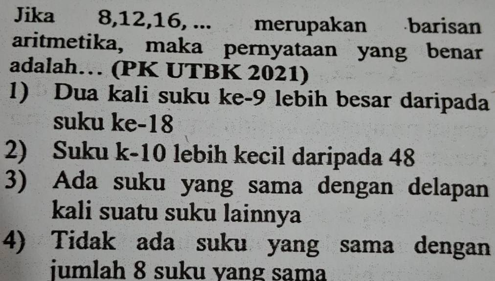 Jika 8, 12, 16, ... . . merupakan barisan 
aritmetika, maka pernyataan yang benar 
adalah… (PK UTBK 2021) 
1) Dua kali suku ke -9 lebih besar daripada 
suku ke -18
2) Suku k-10 lebih kecil daripada 48
3) Ada suku yang sama dengan delapan 
kali suatu suku lainnya 
4) Tidak ada suku yang sama dengan 
jumlah 8 suku yang sama