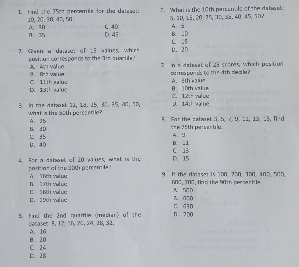 Find the 75th percentile for the dataset: 6. What is the 10th percentile of the dataset:
10, 20, 30, 40, 50. 5, 10, 15, 20, 25, 30, 35, 40, 45, 50?
A. 30 C. 40 A. 5
B. 35 D. 45 B. 10
C. 15
2. Given a dataset of 15 values, which D. 20
position corresponds to the 3rd quartile?
A. 4th value 7. In a dataset of 25 scores, which position
B. 8th value corresponds to the 4th decile?
C. 11th value A. 8th value
D. 13th value B. 10th value
C. 12th value
3. In the dataset 12, 18, 25, 30, 35, 40, 50, D. 14th value
what is the 50th percentile?
A. 25 8. For the dataset 3, 5, 7, 9, 11, 13, 15, find
B. 30 the 75th percentile.
C. 35 A. 9
D. 40 B. 11
C. 13
4. For a dataset of 20 values, what is the D. 15
position of the 90th percentile?
A. 16th value 9. If the dataset is 100, 200, 300, 400, 500,
B. 17th value 600, 700, find the 90th percentile.
C. 18th value A. 500
D. 19th value B. 600
C. 630
5. Find the 2nd quartile (median) of the D. 700
dataset: 8, 12, 16, 20, 24, 28, 32.
A. 16
B. 20
C. 24
D. 28