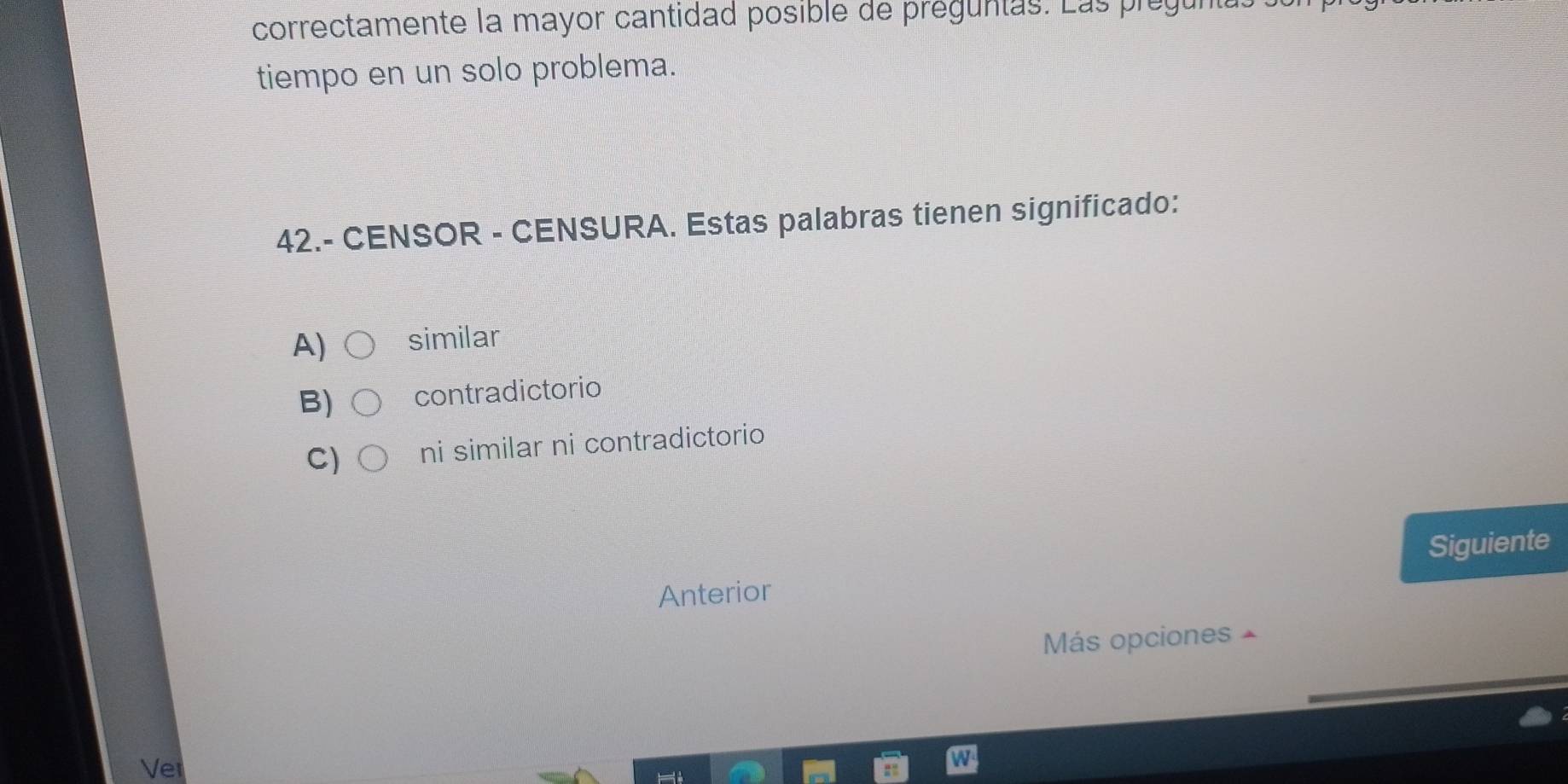 correctamente la mayor cantidad posible de préguntas. Las prégun
tiempo en un solo problema.
42.- CENSOR - CENSURA. Estas palabras tienen significado:
A) similar
B) contradictorio
C) ni similar ni contradictorio
Anterior Siguiente
Más opciones
Vet