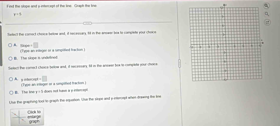 Find the slope and y-intercept of the line. Graph the line. 4y
y=5
Select the correct choice below and, if necessary, fill in the answer box to complete your choice
A. Slope =□
(Type an integer or a simplified fraction.)
B. The slope is undefined.
Select the correct choice below and, if necessary, fill in the answer box to complete your choice.
A. y-intercept =□
(Type an integer or a simplified fraction.)
B. The line y=5 does not have a y-intercept.
Use the graphing tool to graph the equation. Use the slope and y-intercept when drawing the line
Click to
enlarge
graph