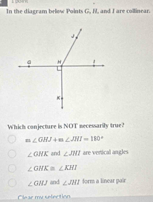 In the diagram below Points G, H, and I are collinear.
Which conjecture is NOT necessarily true?
m∠ GHJ+m∠ JHI=180°
∠ GHK and ∠ JHI are vertical angles
∠ GHK≌ ∠ KHI
∠ GHJ and ∠ JHI form a linear pair
Clear my selection