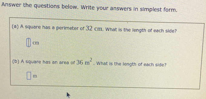 Answer the questions below. Write your answers in simplest form. 
(a) A square has a perimeter of 32 cm. What is the length of each side?
cm
(b) A square has an area of 36m^2. What is the length of each side?
m