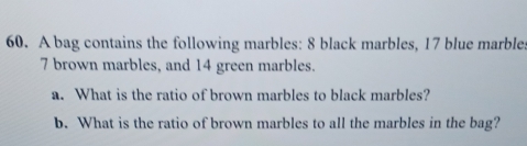 A bag contains the following marbles: 8 black marbles, 17 blue marble:
7 brown marbles, and 14 green marbles. 
a. What is the ratio of brown marbles to black marbles? 
b. What is the ratio of brown marbles to all the marbles in the bag?