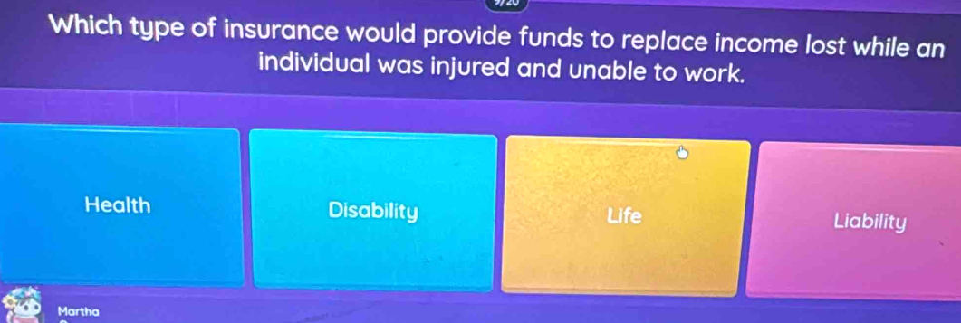 Which type of insurance would provide funds to replace income lost while an
individual was injured and unable to work.
Health Disability Life Liability
Martha