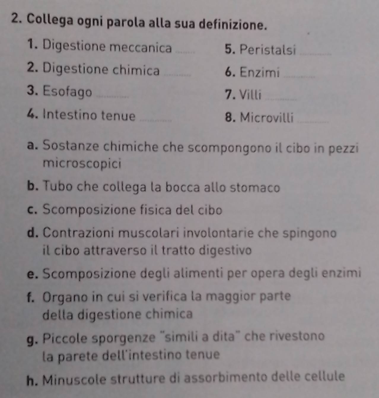 Collega ogni parola alla sua definizione. 
1. Digestione meccanica _5. Peristalsi_ 
2. Digestione chimica _6. Enzimi_ 
3. Esofago _7. Villi_ 
4. Intestino tenue _8. Microvilli_ 
a. Sostanze chimiche che scompongono il cibo in pezzi 
microscopici 
b. Tubo che collega la bocca allo stomaco 
c. Scomposizione fisica del cibo 
d. Contrazioni muscolari involontarie che spingono 
il cibo attraverso il tratto digestivo 
e. Scomposizione degli alimenti per opera degli enzimi 
f. Organo in cui si verifica la maggior parte 
della digestione chimica 
g. Piccole sporgenze “simili a dita” che rivestono 
la parete dell’intestino tenue 
h. Minuscole strutture di assorbimento delle cellule