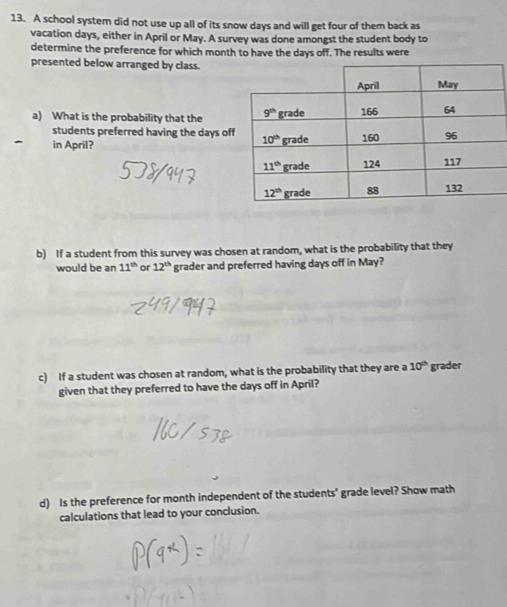 A school system did not use up all of its snow days and will get four of them back as
vacation days, either in April or May. A survey was done amongst the student body to
determine the preference for which month to have the days off. The results were
presented below arranged by class.
a) What is the probability that the 
students preferred having the days of
in April? 
b) If a student from this survey was chosen at random, what is the probability that they
would be an 11^(th) or 12^(th) grader and preferred having days off in May?
c) If a student was chosen at random, what is the probability that they are a 10^(th) grader
given that they preferred to have the days off in April?
d) Is the preference for month independent of the students’ grade level? Show math
calculations that lead to your conclusion.