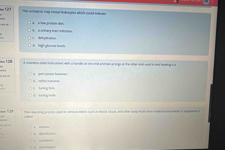 LM
Ion 127 The urinalysis may reveal leukocytes which could indicate
red
out of a. a low protein diet.
b. a urinary tract infection.
g
in c. dehydration.
d. high glucose levels.
tion 128 A stainless-steel instrument with a handle at one end and two prongs at the other end used to test hearing is a
ret
ered
ts out of a. percussion hammer.
b. reflex hammer.
Don c. tuning fork.
d. tuning knife.
stion 129 The cleansing process used to remove debris such as blood, tissue, and other body fluids from medical instruments or equipment is
yet called
wered
Mts out of a. asepsis.
b. disinfection.
c. sanitation.
d. sterilization.