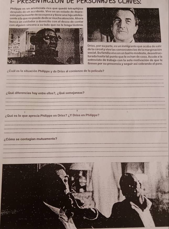 présentación de pérsónajes Claves: 
Philippe es un aristócrata rico que quedó tetrapléjic 
después de un accidente. Vive en un estado de depre 
sión por la muerte de su esposa y tiene una hija adoles 
cente a la que no puede dedicar mucha atención. Ahor 
busca un cuidador a domicilio con el deseo de conta 
con alguien sincero a su lado que no le tenga lástima 
Driss, por su parte, es un inmigrante que acaba de salir 
de la cárcel y vive las consecuencias de la marginación 
social. Su familia vive en un barrio modesto, desestruc- 
turada hasta tal punto que le echan de casa. Acude a la 
entrevista de trabajo con la sola motivación de que le 
irmen por su presencia y seguir así cobrando el paro. 
¿Cuál es la situación Philippe y de Driss al comienzo de la película? 
_ 
_ 
_ 
_ 
¿Qué diferencias hay entre ellos?, ¿Qué semejanzas? 
_ 
_ 
_ 
_ 
¿Qué es lo que aprecia Philippe en Driss? ¿Y Driss en Philippe? 
_ 
_ 
_ 
_ 
_ 
¿Cómo se contagian mutuamente? 
_ 
_ 
_
