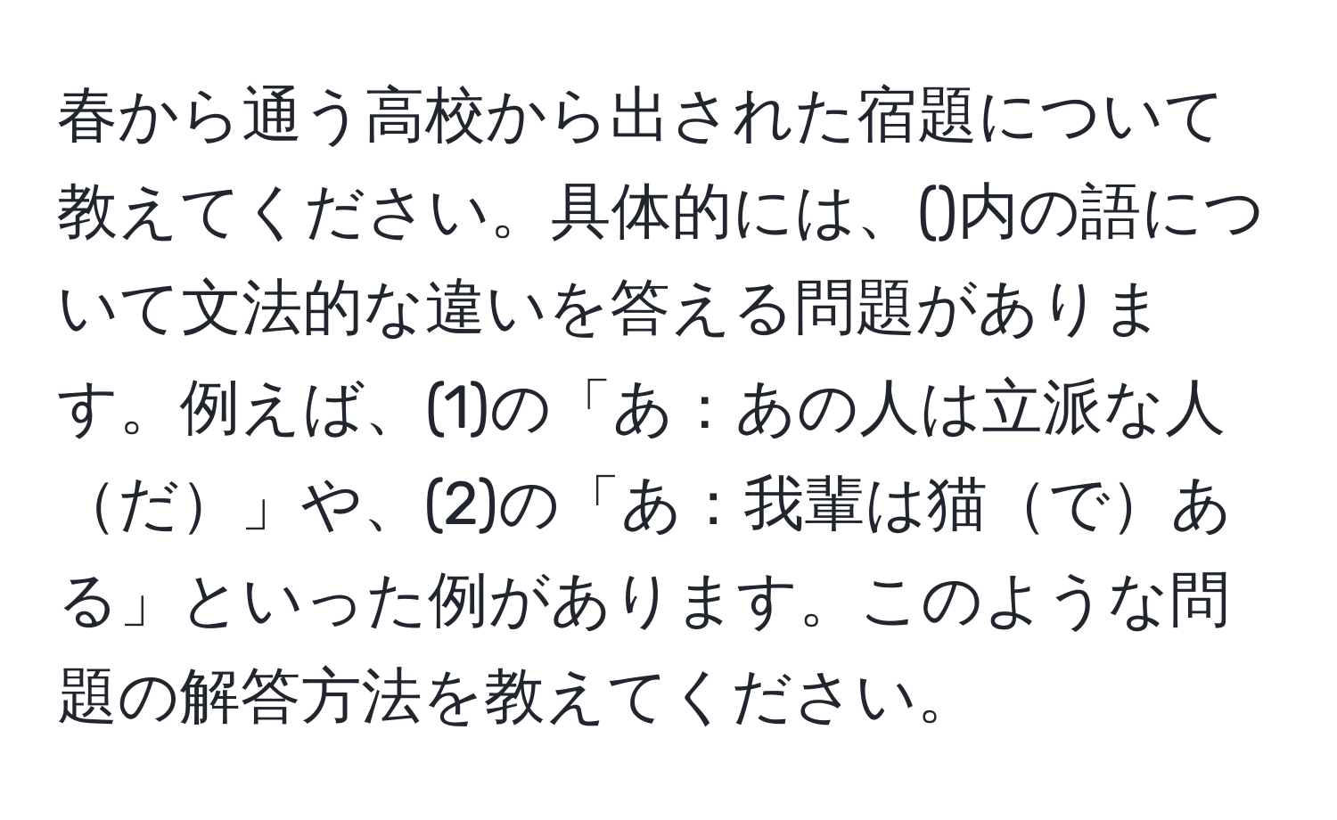 春から通う高校から出された宿題について教えてください。具体的には、()内の語について文法的な違いを答える問題があります。例えば、(1)の「あ：あの人は立派な人だ」や、(2)の「あ：我輩は猫である」といった例があります。このような問題の解答方法を教えてください。