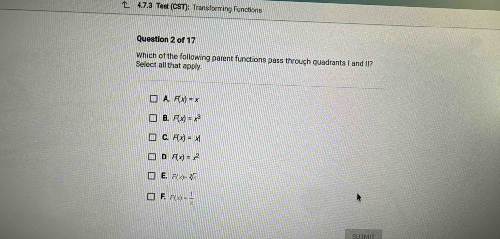 Test (CST): Transforming Functions
Question 2 of 17
Which of the following parent functions pass through quadrants I and II?
Select all that apply.
A. F(x)=x
B. F(x)=x^3
C. F(x)=|x|
D. F(x)=x^2
E. F(x)=sqrt[3](x)
F. F(x)= 1/x 
SUBMIT