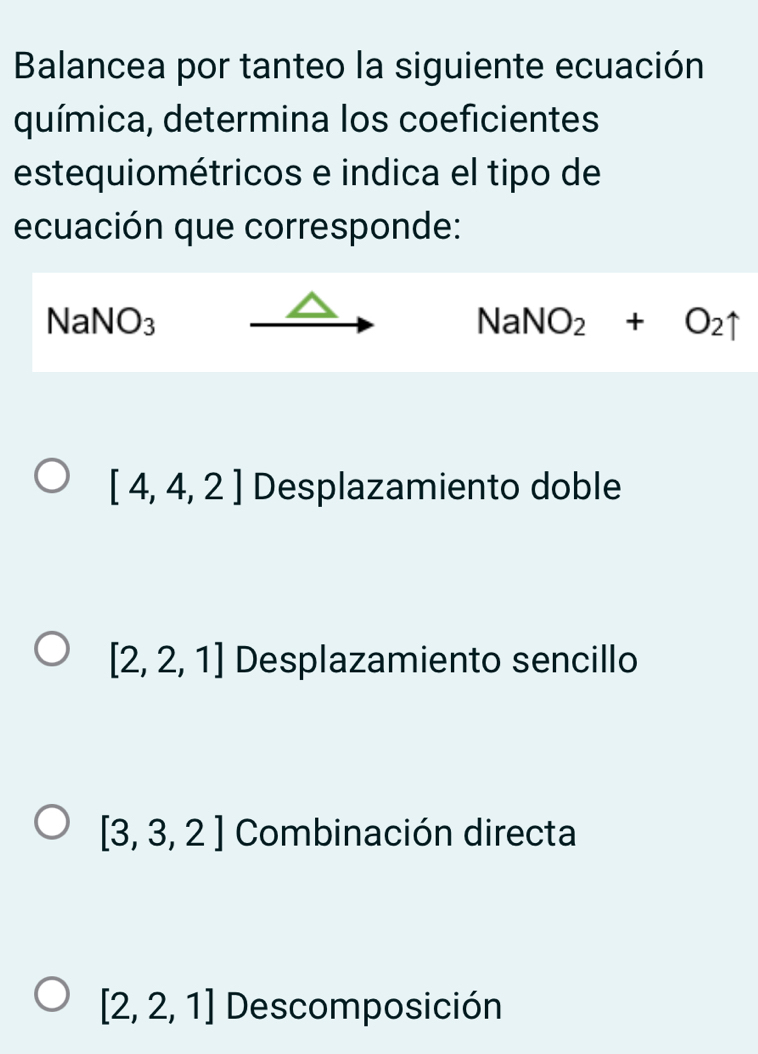 Balancea por tanteo la siguiente ecuación
química, determina los coeficientes
estequiométricos e indica el tipo de
ecuación que corresponde:
NaNO_3
NaNO_2+O_2uparrow
[4,4,2] Desplazamiento doble
[2,2,1] Desplazamiento sencillo
[3,3,2] Combinación directa
[2,2,1] Descomposición