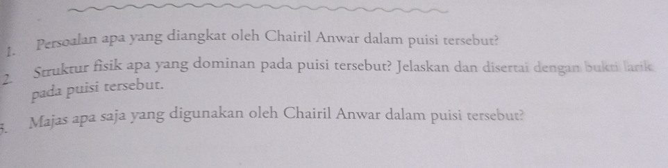 Persoalan apa yang diangkat oleh Chairil Anwar dalam puisi tersebut? 
2. Struktur fisik apa yang dominan pada puisi tersebut? Jelaskan dan disertai dengan bukti larik 
pada puisi tersebut. 
5. Majas apa saja yang digunakan oleh Chairil Anwar dalam puisi tersebut?