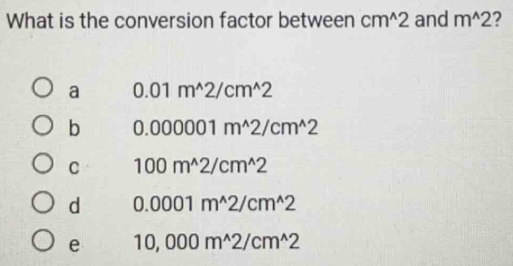 What is the conversion factor between cm^(wedge)2 and m^(wedge)2 2
a 0.01m^(wedge)2/cm^(wedge)2
b 0.000001m^(wedge)2/cm^(wedge)2
C 100m^(wedge)2/cm^(wedge)2
d 0.0001m^(wedge)2/cm^(wedge)2
e 10,000m^(wedge)2/cm^(wedge)2