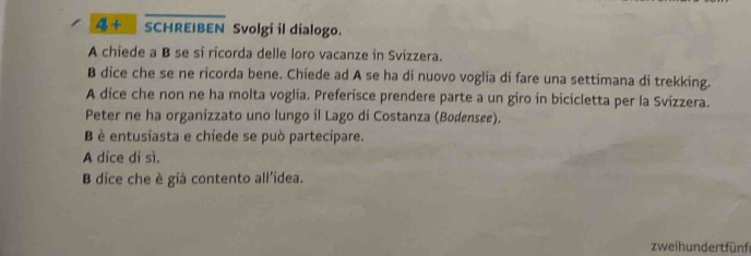 4+overline SCHREIBEN Svolgi il dialogo. 
A chiede a B se si ricorda delle loro vacanze in Svizzera. 
B dice che se ne ricorda bene. Chiede ad A se ha di nuovo voglia di fare una settimana di trekking. 
A dice che non ne ha molta voglia. Preferisce prendere parte a un giro in bicicletta per la Svizzera. 
Peter ne ha organizzato uno lungo il Lago di Costanza (Bodensee). 
B è entusiasta e chiede se può partecipare. 
A dice di sì. 
B dice che è già contento all'idea. 
zwei hundert fünf