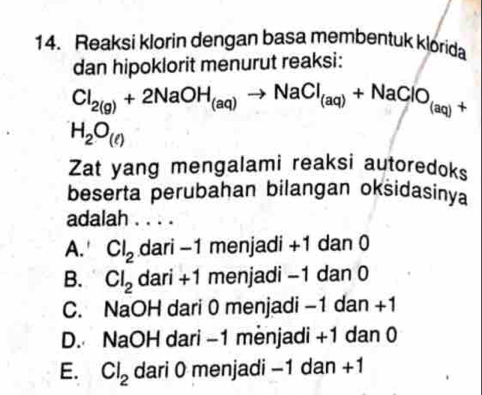 Reaksi klorin dengan basa membentuk klorida
dan hipoklorit menurut reaksi:
Cl_2(g)+2NaOH_(aq)to NaCl_(aq)+NaClO_(aq)+
H_2O_(ell )
Zat yang mengalami reaksi autoredoks
beserta perubahan bilangan oksidasinya
adalah . . . .
A.' Cl_2 dari -1 menjadi +1 dan 0
B. Cl_2 dari +1 menjadi −1 dan 0
C. NaOH dari 0 menjadi −1 dan +1
D. NaOH dari -1 menjadi +1 dan 0
E. Cl_2 dari 0 menjadi −1 dan +1