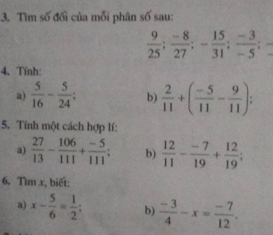 Tìm số đối của mỗi phân số sau:
 9/25 ;  (-8)/27 ; - 15/31 ;  (-3)/-5 ; 
4. Tính: 
a)  5/16 - 5/24 ; 
b)  2/11 +( (-5)/11 - 9/11 ); 
5. Tính một cách hợp lí: 
a)  27/13 - 106/111 + (-5)/111 ; 
b)  12/11 - (-7)/19 + 12/19 ; 
6. Tìm x, biết: 
a) x- 5/6 = 1/2 ; 
b)  (-3)/4 -x= (-7)/12 .