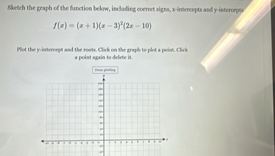 Sketch the graph of the function below, including correct signs, x-intercepts and y-intercepts
f(x)=(x+1)(x-3)^2(2x-10)
Plot the y-intercept and the roots. Click on the graph to plot a point. Click 
a point again to delete it. 
Done plotting
-40