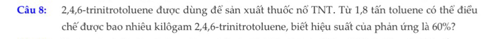 2, 4, 6 -trinitrotoluene được dùng để sản xuất thuốc nổ TNT. Từ 1, 8 tấn toluene có thể điều 
chế được bao nhiêu kilôgam 2, 4, 6 -trinitrotoluene, biết hiệu suất của phản ứng là 60%?