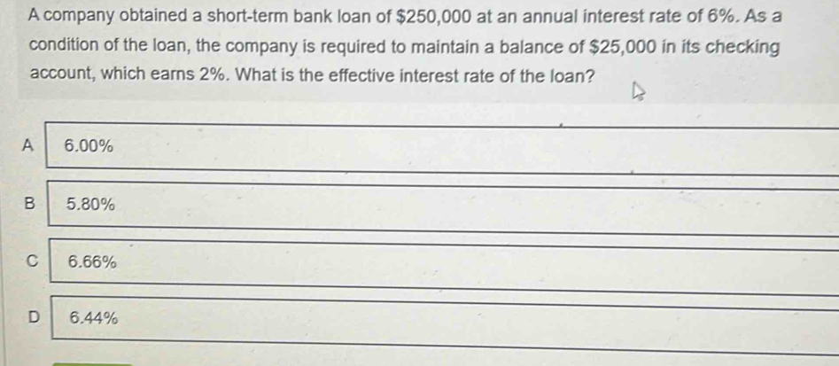 A company obtained a short-term bank loan of $250,000 at an annual interest rate of 6%. As a
condition of the loan, the company is required to maintain a balance of $25,000 in its checking
account, which earns 2%. What is the effective interest rate of the loan?
A 6.00%
B 5.80%
C 6.66%
D 6.44%