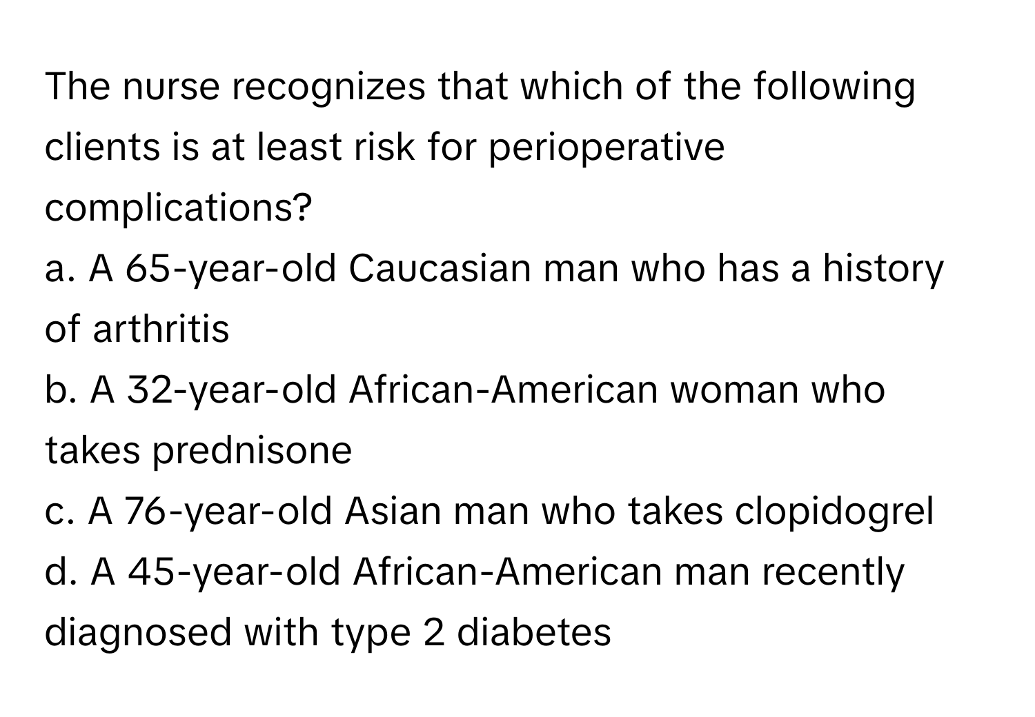 The nurse recognizes that which of the following clients is at least risk for perioperative complications?

a. A 65-year-old Caucasian man who has a history of arthritis
b. A 32-year-old African-American woman who takes prednisone
c. A 76-year-old Asian man who takes clopidogrel
d. A 45-year-old African-American man recently diagnosed with type 2 diabetes