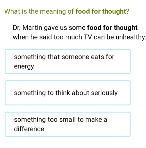 What is the meaning of food for thought?
Dr. Martin gave us some food for thought
when he said too much TV can be unhealthy.
something that someone eats for
energy
something to think about seriously
something too small to make a
difference