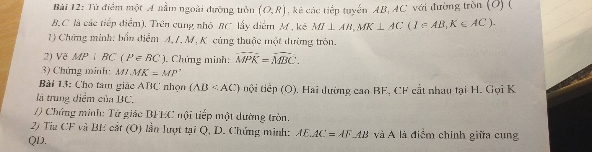 Từ điểm một A nằm ngoài đường tròn (O;R) , kẻ các tiếp tuyến AB, AC với đường tròn (O) ( 
B,C là các tiếp điểm). Trên cung nhỏ BC lấy điểm M , kẻ MI⊥ AB, MK⊥ AC(I∈ AB, K∈ AC). 
1) Chứng minh: bốn điểm A,I, M, K cùng thuộc một đường tròn. 
2) Vẽ MP⊥ BC(P∈ BC). Chứng minh: widehat MPK=widehat MBC. 
3) Chứng minh: MI.MK=MP^2
Bài 13: Cho tam giác ABC nhọn (AB nội tiếp (O). Hai đường cao BE, CF cắt nhau tại H. Gọi K
là trung điểm của BC. 
1) Chứng minh: Tứ giác BFEC nội tiếp một đường tròn. 
2) Tia CF và BE cắt (O) lần lượt tại Q, D. Chứng minh: AE.AC=AF.AB và A là điểm chính giữa cung
QD.