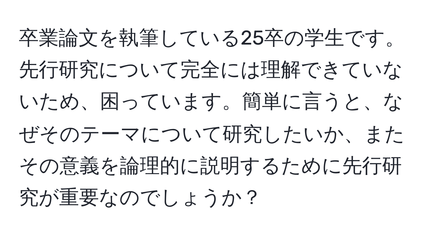 卒業論文を執筆している25卒の学生です。先行研究について完全には理解できていないため、困っています。簡単に言うと、なぜそのテーマについて研究したいか、またその意義を論理的に説明するために先行研究が重要なのでしょうか？