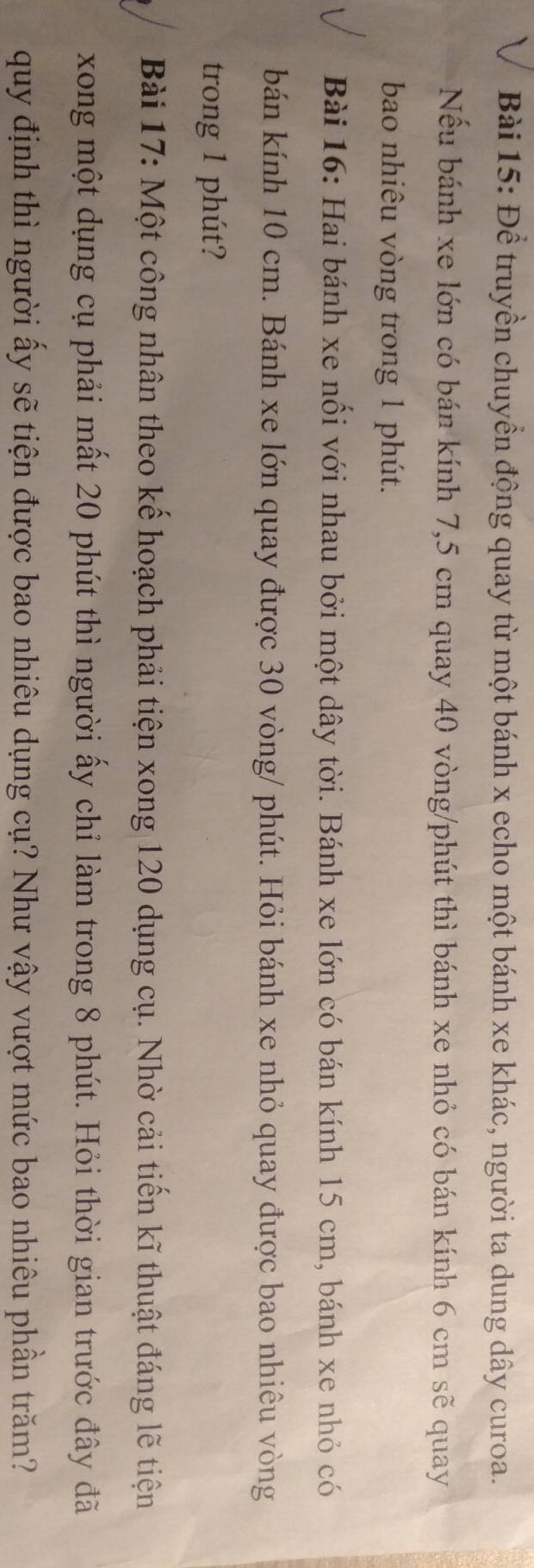 Để truyền chuyền động quay từ một bánh x echo một bánh xe khác, người ta dung dây curoa. 
Nếu bánh xe lớn có bán kính 7,5 cm quay 40 vòng /phút thì bánh xe nhỏ có bán kính 6 cm sẽ quay 
bao nhiêu vòng trong 1 phút. 
Bài 16: Hai bánh xe nổi với nhau bởi một dây tời. Bánh xe lớn có bán kính 15 cm, bánh xe nhỏ có 
bán kính 10 cm. Bánh xe lớn quay được 30 vòng / phút. Hỏi bánh xe nhỏ quay được bao nhiêu vòng 
trong 1 phút? 
Bài 17: Một công nhân theo kế hoạch phải tiện xong 120 dụng cụ. Nhờ cải tiến kĩ thuật đáng lẽ tiện 
xong một dụng cụ phải mất 20 phút thì người ấy chỉ làm trong 8 phút. Hỏi thời gian trước đây đã 
quy định thì người ấy sẽ tiện được bao nhiêu dụng cụ? Như vậy vượt mức bao nhiêu phần trăm?