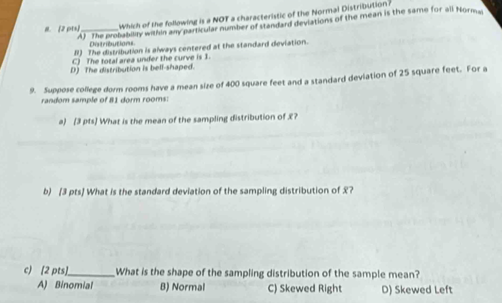 Which of the following is a NOT a characteristic of the Normal Distribution?
A) The probability within any particular number of standard deviations of the mean is the same for all Normat
Distributions
B) The distribution is always centered at the standard deviation.
C) The total area under the curve is 1.
D) The distribution is bell-shaped.
9. Suppose college dorm rooms have a mean size of 400 square feet and a standard deviation of 25 square feet. For a
random sample of 81 dorm rooms:
a) (3 pts] What is the mean of the sampling distribution of £?
b) [3 pts] What is the standard deviation of the sampling distribution of £?
c) [2 pts]_ What is the shape of the sampling distribution of the sample mean?
A) Binomial B) Normal C) Skewed Right D) Skewed Left