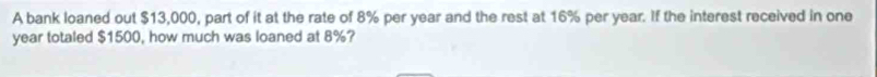 A bank loaned out $13,000, part of it at the rate of 8% per year and the rest at 16% per year. If the interest received in one
year totaled $1500, how much was loaned at 8%?