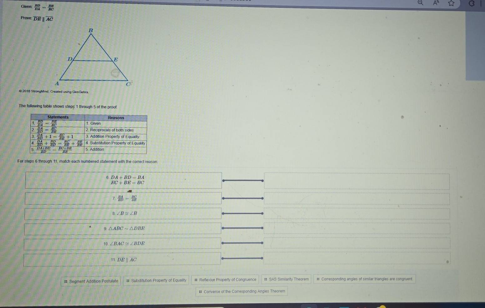 Given  BD/DA = BE/EC 
Prove: overline DEparallel overline AC
@ 2016 StrongMind, Created using GeoGebra
The following table shows steps 1 through 5 of the proof.
For steps 6 through 11, match each numbered statement with the correct reason
6 DA+BD=BA
EC+BE=BC
7  BA/BD = BC/BE 
8. ∠ B≌ ∠ B
9 △ ABCsim △ DBE
10. ∠ BAC≌ ∠ BDE
11 overline DEparallel overline AC
# Segment Addition Postulate # Substitution Property of Equality #: Reflexive Property of Congruence # SAS Similarity Theorem :: Corresponding angles of similar triangles are congruent.
#: Converse of the Corresponding Angles Theorem