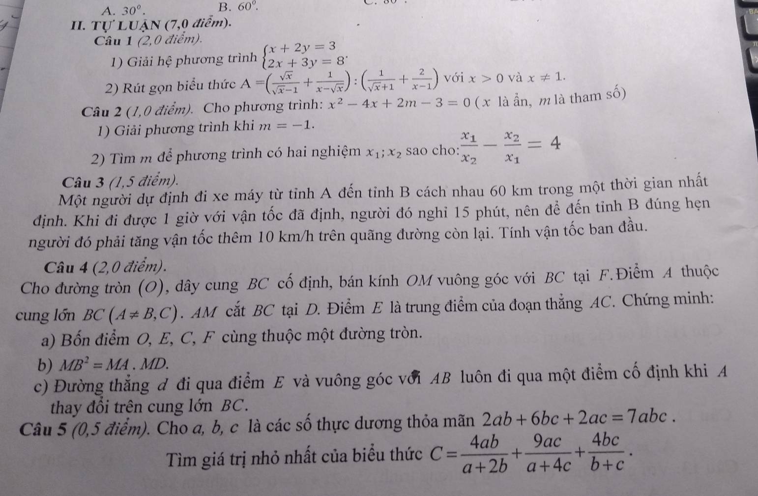 30°.
B. 60°.
II. Tự LUẠN (7,0 điểm).
Câu 1 (2,0 điểm).
1) Giải hệ phương trình beginarrayl x+2y=3 2x+3y=8endarray. .
2) Rút gọn biểu thức A=( sqrt(x)/sqrt(x)-1 + 1/x-sqrt(x) ):( 1/sqrt(x)+1 + 2/x-1 ) với x>0 và x!= 1.
Câu 2 (1,0 điểm). Cho phương trình: x^2-4x+2m-3=0 ( x là ẩn, m là tham số)
1)  Giải phương trình khi m=-1.
2) Tìm m để phương trình có hai nghiệm x_1;x_2 sao cho: frac x_1x_2-frac x_2x_1=4
Câu 3 (1,5 điểm).
Một người dự định đi xe máy từ tỉnh A đến tỉnh B cách nhau 60 km trong một thời gian nhất
định. Khi đi được 1 giờ với vận tốc đã định, người đó nghỉ 15 phút, nên để đến tỉnh B đúng hẹn
người đó phải tăng vận tốc thêm 10 km/h trên quãng đường còn lại. Tính vận tốc ban đầu.
Câu 4 (2,0 điểm).
Cho đường tròn (O), dây cung BC cố định, bán kính OM vuông góc với BC tại F.Điểm A thuộc
cung lớn BC(A!= B,C). AM cắt BC tại D. Điểm E là trung điểm của đoạn thẳng AC. Chứng minh:
a) Bốn điểm O, E, C, F cùng thuộc một đường tròn.
b) MB^2=MA.MD.
c) Đường thẳng đ đi qua điểm E và vuông góc với AB luôn đi qua một điểm cố định khi A
thay đổi trên cung lớn BC.
Câu 5 (0,5 điểm). Cho a, b, c là các số thực dương thỏa mãn 2ab+6bc+2ac=7abc.
Tìm giá trị nhỏ nhất của biểu thức C= 4ab/a+2b + 9ac/a+4c + 4bc/b+c .