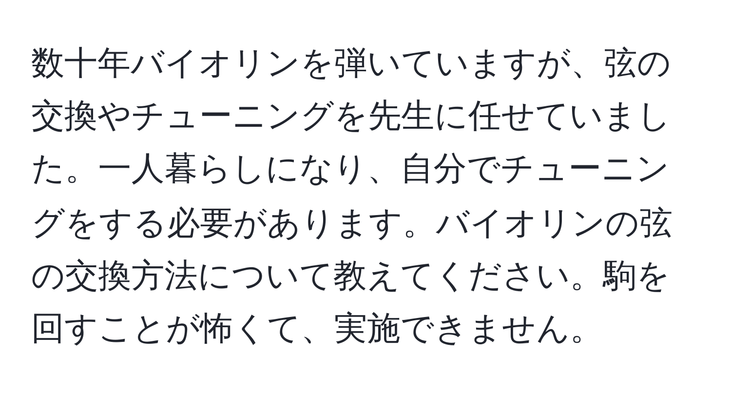 数十年バイオリンを弾いていますが、弦の交換やチューニングを先生に任せていました。一人暮らしになり、自分でチューニングをする必要があります。バイオリンの弦の交換方法について教えてください。駒を回すことが怖くて、実施できません。