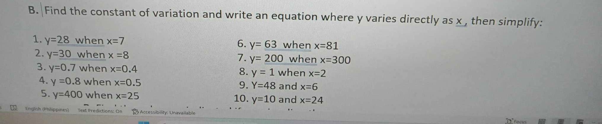 Find the constant of variation and write an equation where y varies directly as x then simplify: 
1. y=_ 28 when x=7 y=_ _ 63 when x=81
6. 
2. y=_ 30 when x=8 y=_ _  when x=300
7. 
3. y=0.7 when x=0.4 8. y=1 when x=2
4. y=0.8 when x=0.5 9. Y=48 and x=6
5. y=400 when x=25 y=10 and x=24
10. 
English (Philippines) Text Predictions: On Accessibility: Unavailable