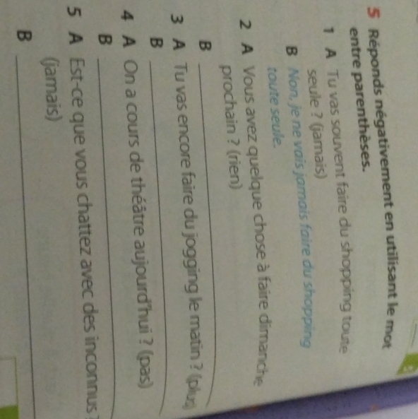Réponds négativement en utilisant le mot 
entre parenthèses. 
1 A Tu vas souvent faire du shopping toute 
seule ? (jamais) 
B Non, je ne vais jamais faire du shopping 
toute seule. 
2 A Vous avez quelque chose à faire dimanche 
_ 
prochain ? (rien) 
B 
_ 
3 A Tu vas encore faire du jogging le matin ? (plus) 
B 
_ 
4 A On a cours de théâtre aujourd'hui ? (pas) 
B 
5 A Est-ce que vous chattez avec des inconnus 
_ 
(jamais) 
B