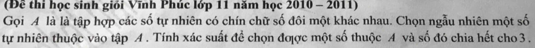 (Đề thi học sinh giỏi Vĩnh Phúc lớp 11 năm học 2010 - 2011) 
Gọi A là là tập hợp các số tự nhiên có chín chữ số đôi một khác nhau. Chọn ngẫu nhiên một số 
tự nhiên thuộc vào tập A . Tính xác suất để chọn đợợc một số thuộc A và số đó chia hết cho 3.