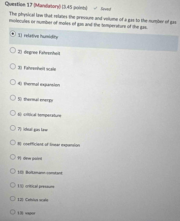 (Mandatory) (3.45 points) Saved 
The physical law that relates the pressure and volume of a gas to the number of gas 
molecules or number of moles of gas and the temperature of the gas. 
1) relative humidity 
2) degree Fahrenheit 
3) Fahrenheit scale 
4) thermal expansion 
5) thermal energy 
6) critical temperature 
7) ideal gas law 
8) coefficient of linear expansion 
9) dew point 
10) Boltzmann constant 
11) critical pressure 
12) Celsius scale 
13) vapor