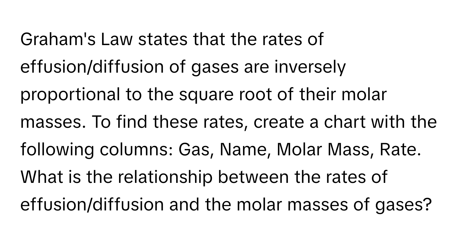 Graham's Law states that the rates of effusion/diffusion of gases are inversely proportional to the square root of their molar masses. To find these rates, create a chart with the following columns: Gas, Name, Molar Mass, Rate. What is the relationship between the rates of effusion/diffusion and the molar masses of gases?