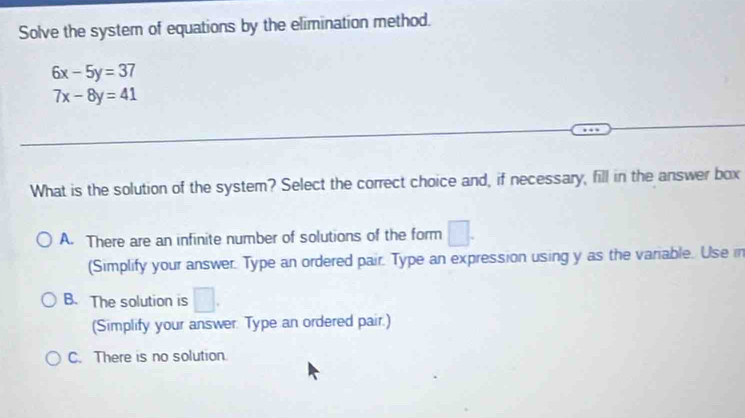 Solve the system of equations by the elimination method.
6x-5y=37
7x-8y=41
What is the solution of the system? Select the correct choice and, if necessary, fill in the answer box
A. There are an infinite number of solutions of the form □
(Simplify your answer. Type an ordered pair. Type an expression using y as the variable. Use in
B. The solution is □. 
(Simplify your answer. Type an ordered pair.)
C. There is no solution.