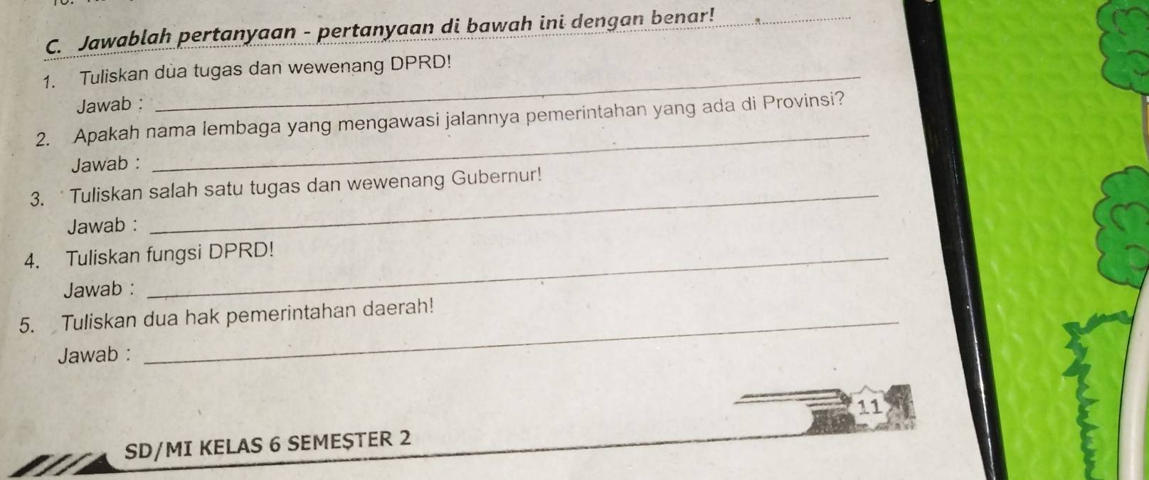 Jawablah pertanyaan - pertanyaan di bawah ini dengan benar!_ 
1. Tuliskan dua tugas dan wewenang DPRD! 
Jawab : 
_ 
2. Apakah nama lembaga yang mengawasi jalannya pemerintahan yang ada di Provinsi? 
Jawab : 
3. Tuliskan salah satu tugas dan wewenang Gubernur! 
Jawab : 
_ 
4. Tuliskan fungsi DPRD! 
Jawab : 
5. Tuliskan dua hak pemerintahan daerah! 
Jawab : 
11 
SD/MI KELAS 6 SEMESTER 2