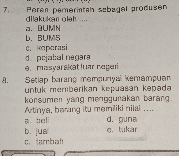 ₹ Peran pemerintah sebagai produsen
dilakukan oleh ....
a. BUMN
b. BUMS
c. koperasi
d. pejabat negara
e. masyarakat luar negeri
8. Setiap barang mempunyai kemampuan
untuk memberikan kepuasan kepada
konsumen yang menggunakan barang.
Artinya, barang itu memiliki nilai ....
a. beli d. guna
b. jual e. tukar
c. tambah