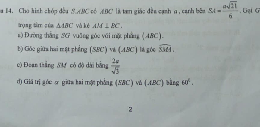 Cho hình chóp đều S. ABC có ABC là tam giác đều cạnh a, cạnh bên SA= asqrt(21)/6 . Gọi G 
trọng tâm của △ ABC và kè AM⊥ BC. 
a) Đường thẳng SG vuông góc với mặt phẳng (ABC). 
b) Góc giữa hai mặt phẳng (SBC) và (ABC) là góc widehat SMA. 
c) Đoạn thẳng SM có độ dài bằng  2a/sqrt(3) 
d) Giá trị góc ळ giữa hai mặt phẳng (SBC) và (ABC) bằng 60^0. 
2