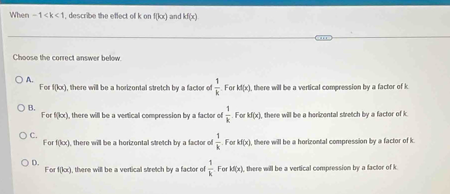 When -1 , describe the effect of k on f(kx) and kf(x). 
Choose the correct answer below.
A.
For f(kx) , there will be a horizontal stretch by a factor of  1/k  For kf(x) , there will be a vertical compression by a factor of k
B.
For f(kx) , there will be a vertical compression by a factor of  1/k . For kf(x) , there will be a horizontal stretch by a factor of k.
C.
For f(kx) , there will be a horizontal stretch by a factor of  1/k  For kf(x) , there will be a horizontal compression by a factor of k
D. For kf(x) , there will be a vertical compression by a factor of k
For f(kx) , there will be a vertical stretch by a factor of  1/k 