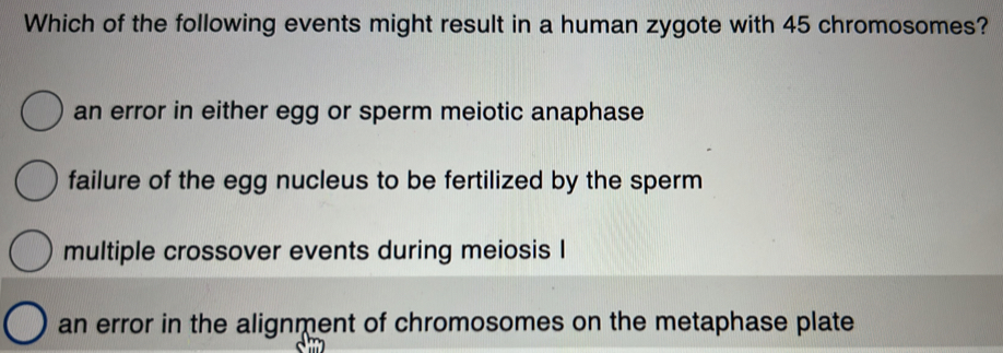 Which of the following events might result in a human zygote with 45 chromosomes?
an error in either egg or sperm meiotic anaphase
failure of the egg nucleus to be fertilized by the sperm
multiple crossover events during meiosis I
an error in the alignment of chromosomes on the metaphase plate