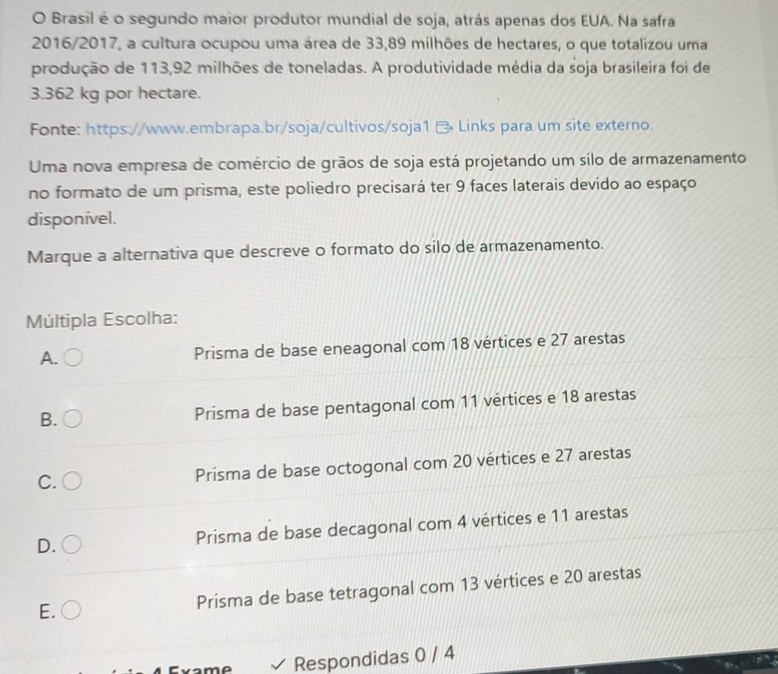 Brasil é o segundo maior produtor mundial de soja, atrás apenas dos EUA. Na safra
2016/2017, a cultura ocupou uma área de 33,89 milhões de hectares, o que totalizou uma
produção de 113,92 milhões de toneladas. A produtividade média da soja brasileira foi de
3.362 kg por hectare.
Fonte: https://www.embrapa.br/soja/cultivos/soja1 Links para um site externo.
Uma nova empresa de comércio de grãos de soja está projetando um silo de armazenamento
no formato de um prisma, este poliedro precisará ter 9 faces laterais devido ao espaço
disponível.
Marque a alternativa que descreve o formato do silo de armazenamento.
Múltipla Escolha:
A.
Prisma de base eneagonal com 18 vértices e 27 arestas
B.
Prisma de base pentagonal com 11 vértices e 18 arestas
C. Prisma de base octogonal com 20 vértices e 27 arestas
D.
Prisma de base decagonal com 4 vértices e 11 arestas
E.
Prisma de base tetragonal com 13 vértices e 20 arestas
Respondidas 0 / 4