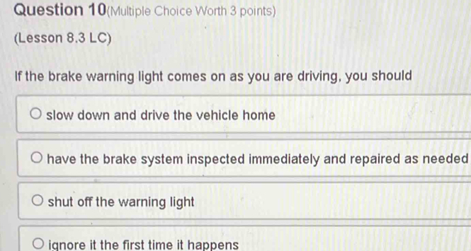 Question 10(Multiple Choice Worth 3 points)
(Lesson 8.3 LC)
If the brake warning light comes on as you are driving, you should
slow down and drive the vehicle home
have the brake system inspected immediately and repaired as needed
shut off the warning light
iqnore it the first time it happens