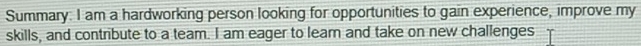 Summary: I am a hardworking person looking for opportunities to gain experience, improve my 
skills, and contribute to a team. I am eager to lear and take on new challenges